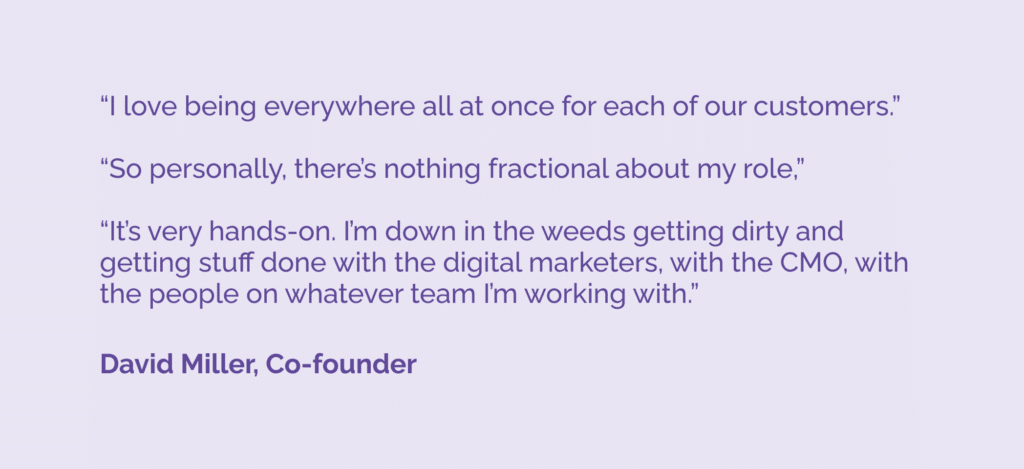 "I love being everywhere all at once for each of our customers.”“So personally, there’s nothing fractional about my role,”“It’s very hands-on. I’m down in the weeds getting dirty and getting stuff done with the digital marketers, with the CMO, with the people on whatever team I’m working with.” 